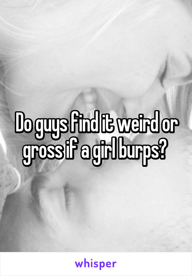 Do guys find it weird or gross if a girl burps? 