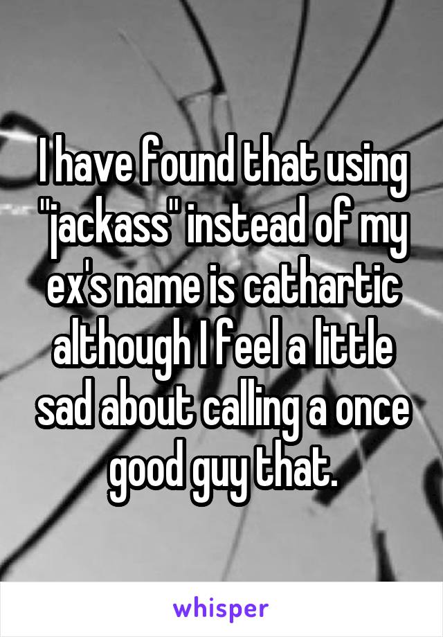 I have found that using "jackass" instead of my ex's name is cathartic although I feel a little sad about calling a once good guy that.