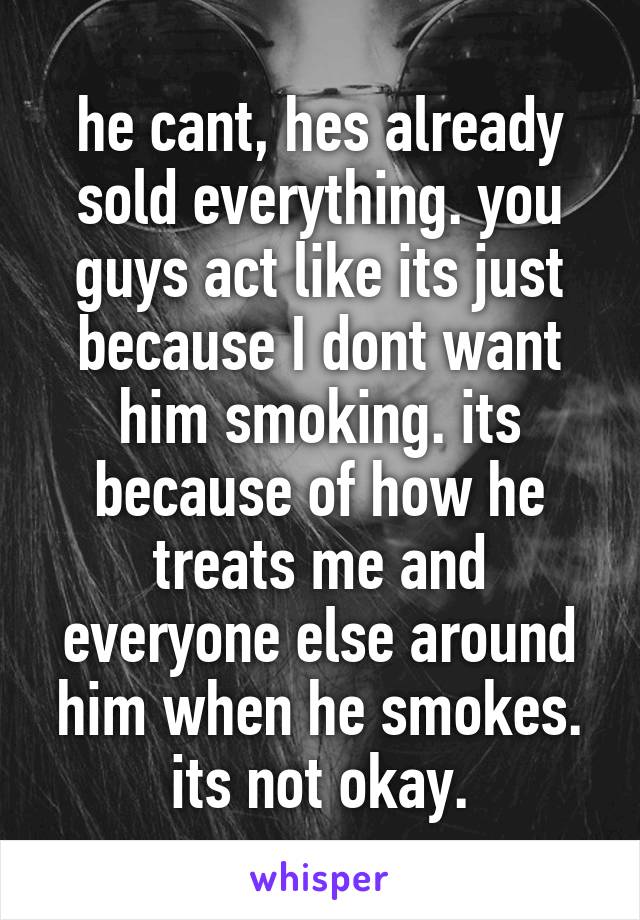 he cant, hes already sold everything. you guys act like its just because I dont want him smoking. its because of how he treats me and everyone else around him when he smokes. its not okay.