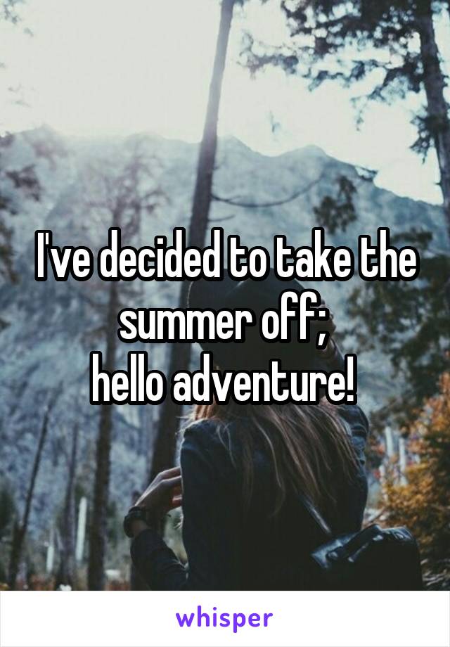 I've decided to take the summer off; 
hello adventure! 