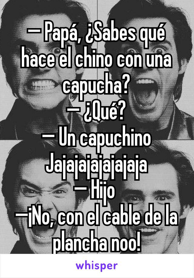 — Papá, ¿Sabes qué hace el chino con una capucha?
— ¿Qué?
— Un capuchino
Jajajajajajajaja
— Hijo 
—¡No, con el cable de la plancha noo!