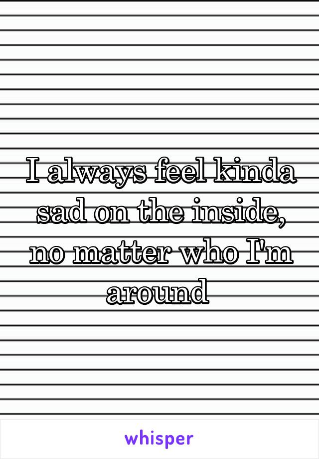 I always feel kinda sad on the inside, no matter who I'm around 