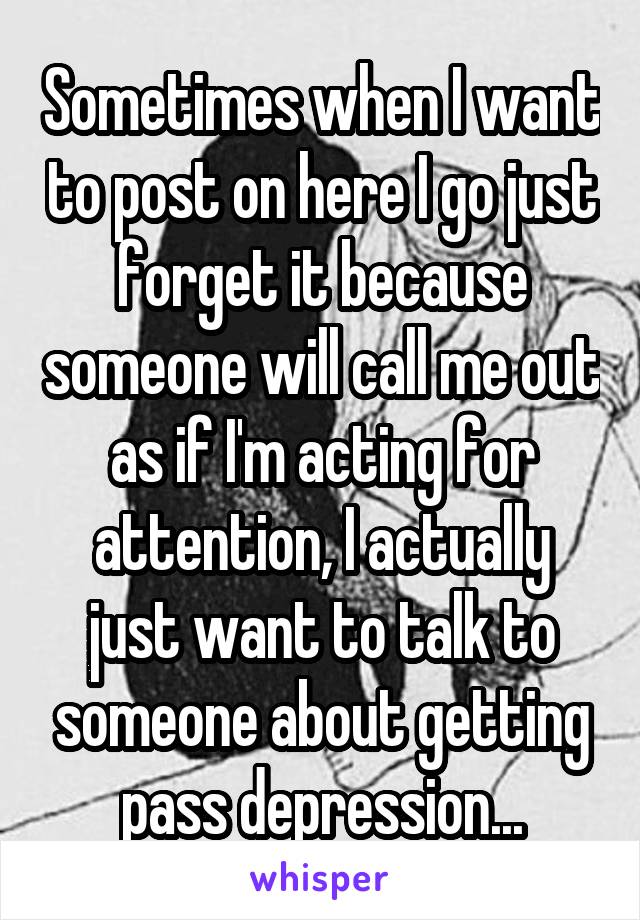 Sometimes when I want to post on here I go just forget it because someone will call me out as if I'm acting for attention, I actually just want to talk to someone about getting pass depression...