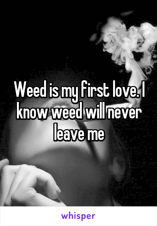 Weed is my first love. I know weed will never leave me