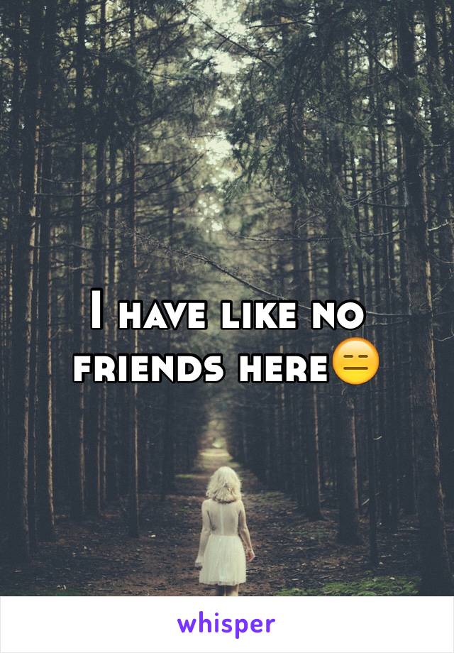 I have like no friends here😑