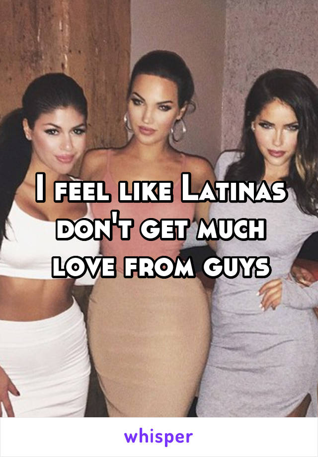 I feel like Latinas don't get much love from guys