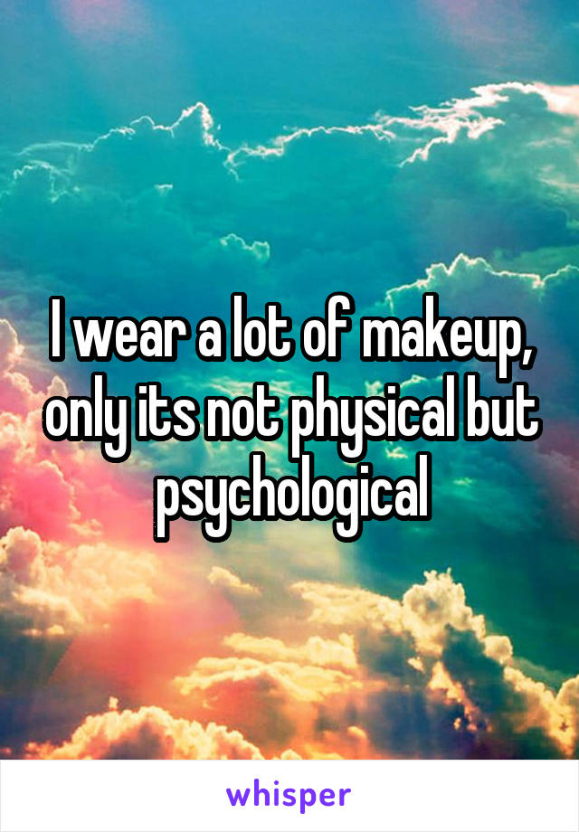 I wear a lot of makeup, only its not physical but psychological