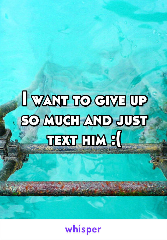 I want to give up so much and just text him :(