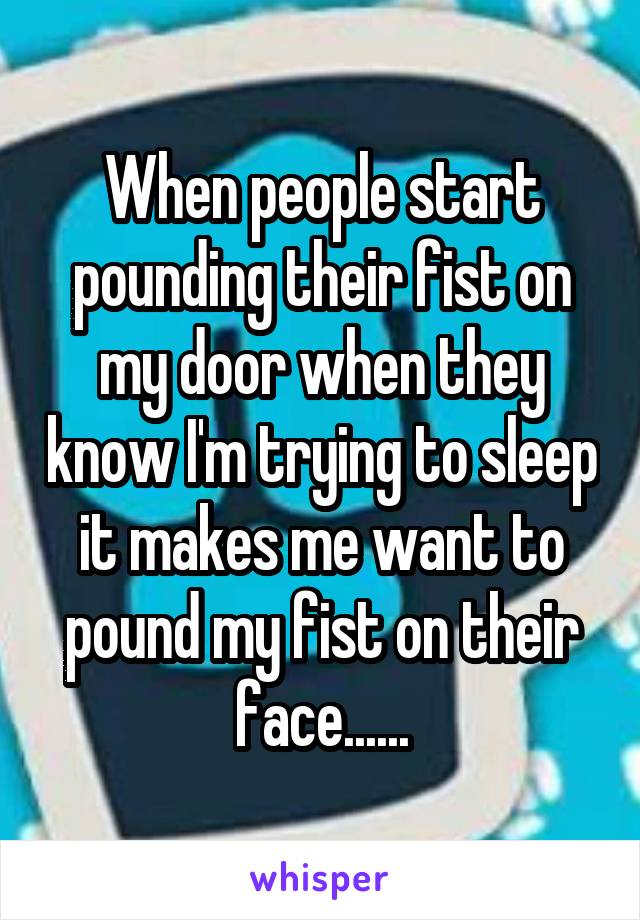 When people start pounding their fist on my door when they know I'm trying to sleep it makes me want to pound my fist on their face......