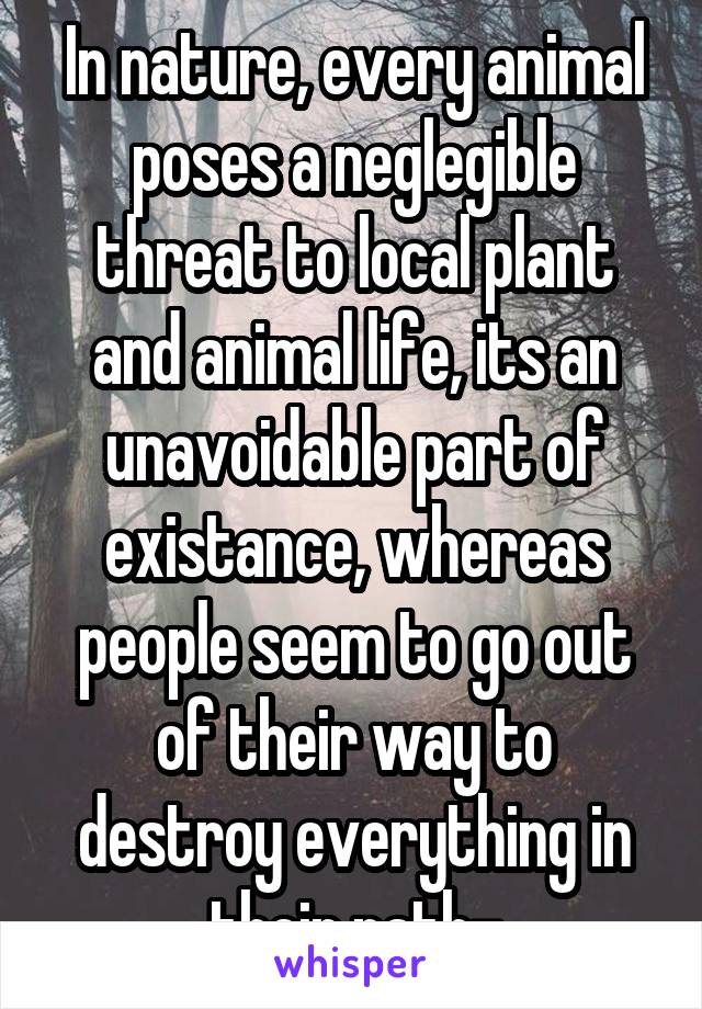 In nature, every animal poses a neglegible threat to local plant and animal life, its an unavoidable part of existance, whereas people seem to go out of their way to destroy everything in their path-