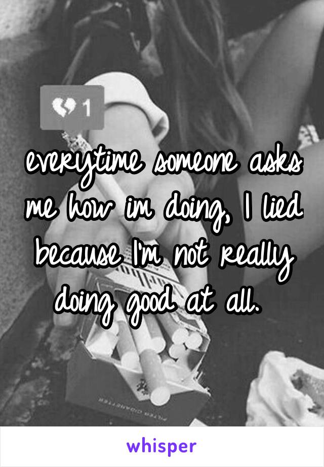 everytime someone asks me how im doing, I lied because I'm not really doing good at all. 