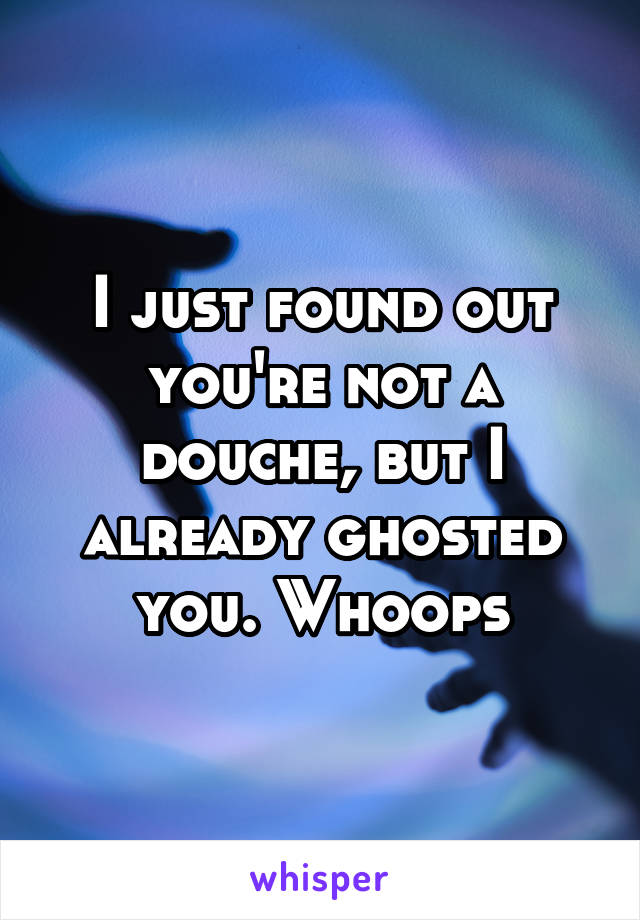 I just found out you're not a douche, but I already ghosted you. Whoops