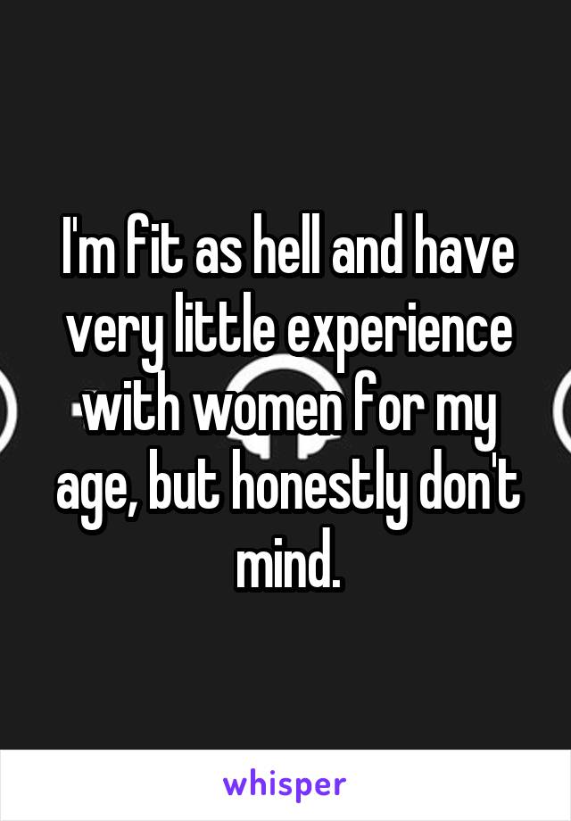 I'm fit as hell and have very little experience with women for my age, but honestly don't mind.