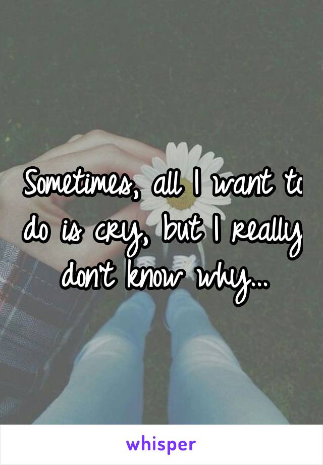 Sometimes, all I want to do is cry, but I really don't know why...