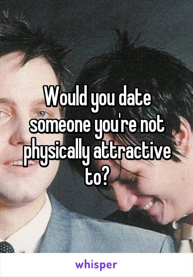 Would you date someone you're not physically attractive to?