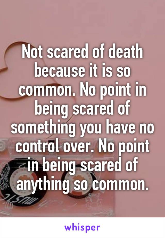 Not scared of death because it is so common. No point in being scared of something you have no control over. No point in being scared of anything so common.