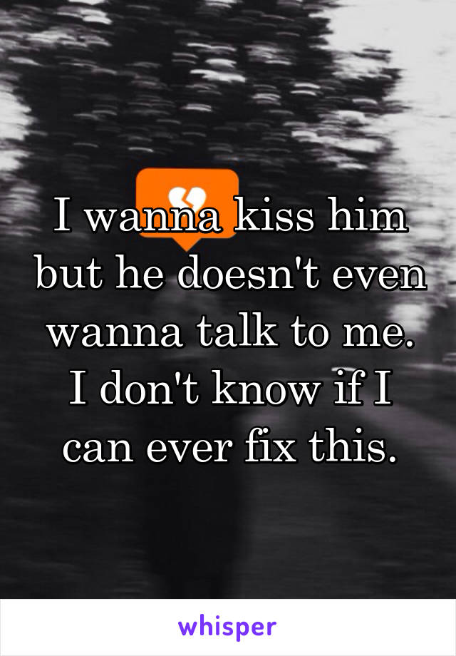 I wanna kiss him but he doesn't even wanna talk to me. I don't know if I can ever fix this.