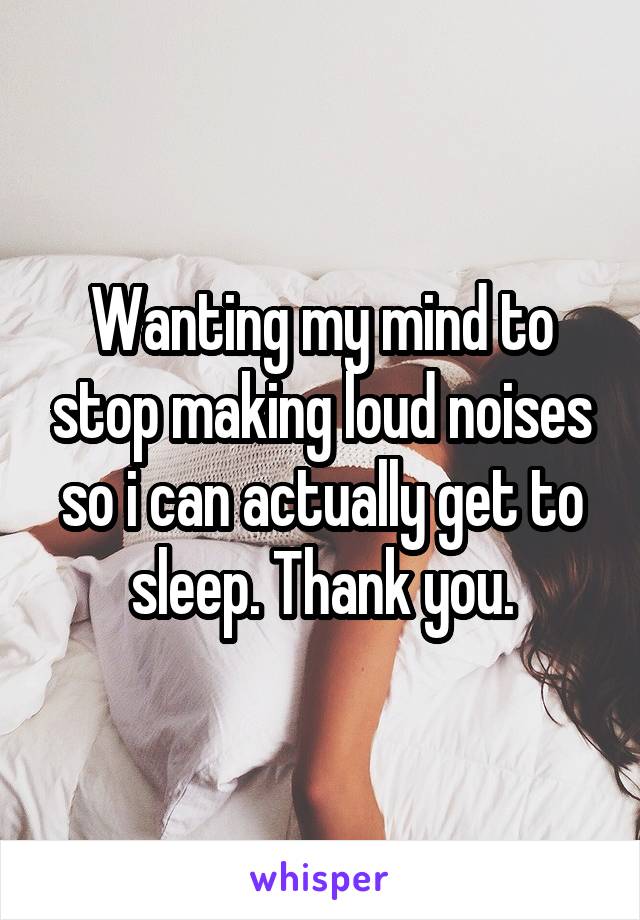 Wanting my mind to stop making loud noises so i can actually get to sleep. Thank you.