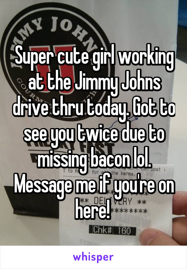 Super cute girl working at the Jimmy Johns drive thru today. Got to see you twice due to missing bacon lol. Message me if you're on here! 