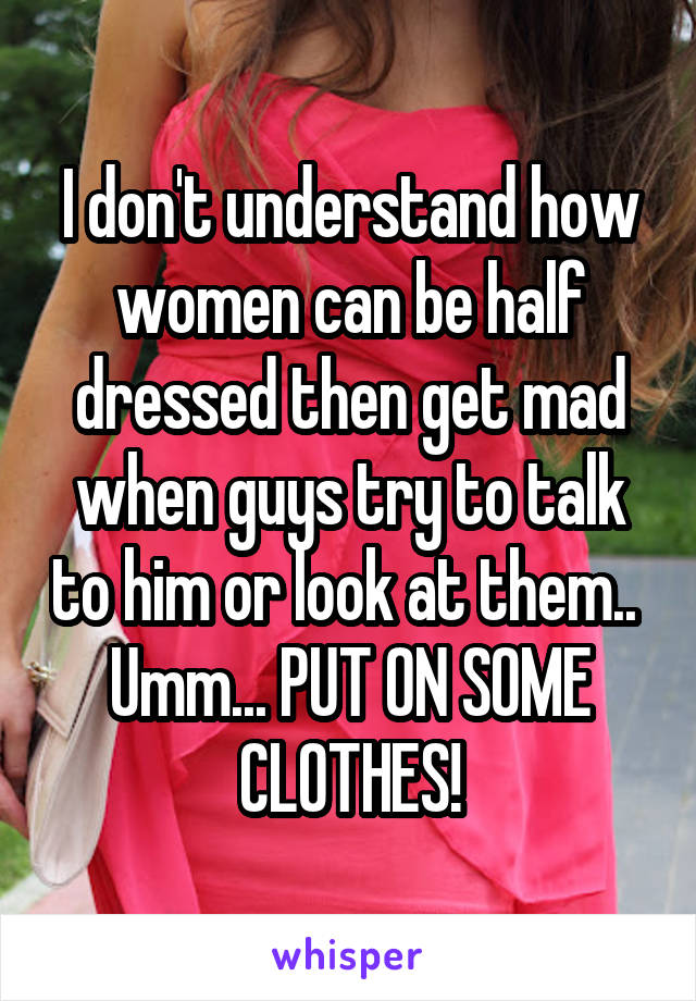 I don't understand how women can be half dressed then get mad when guys try to talk to him or look at them.. 
Umm... PUT ON SOME CLOTHES!