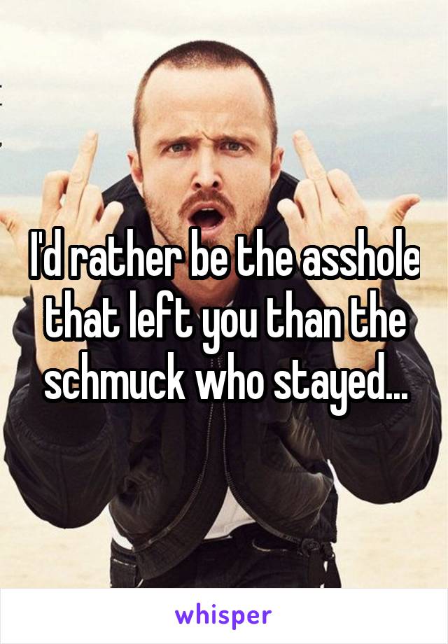 I'd rather be the asshole that left you than the schmuck who stayed...