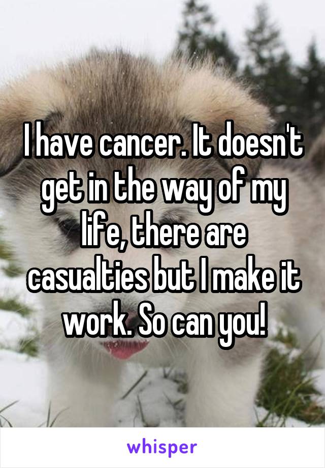 I have cancer. It doesn't get in the way of my life, there are casualties but I make it work. So can you!