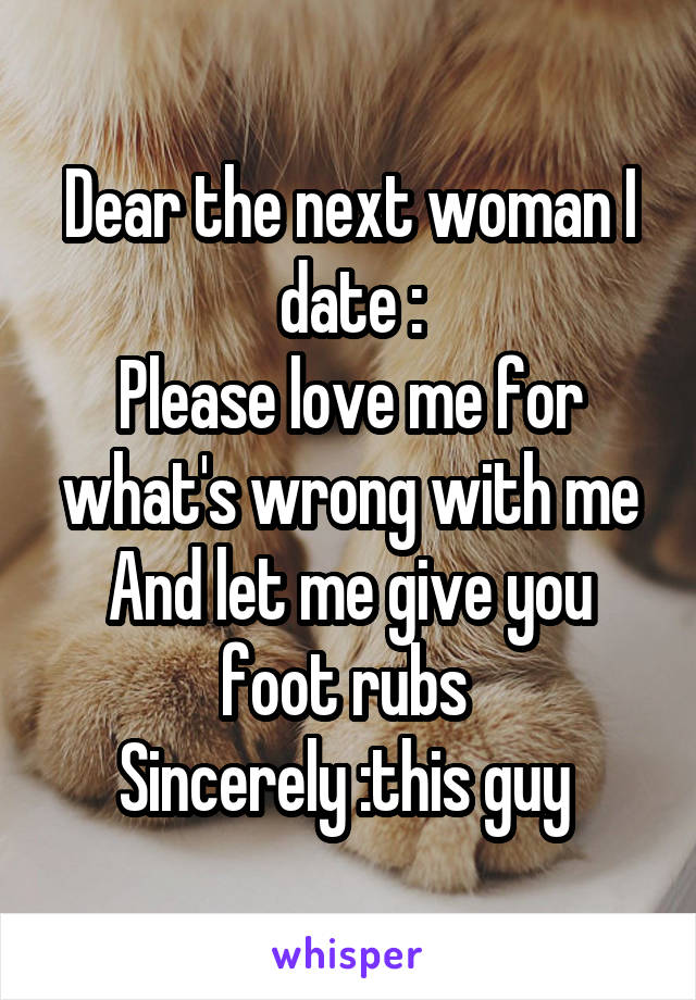 Dear the next woman I date :
Please love me for what's wrong with me
And let me give you foot rubs 
Sincerely :this guy 