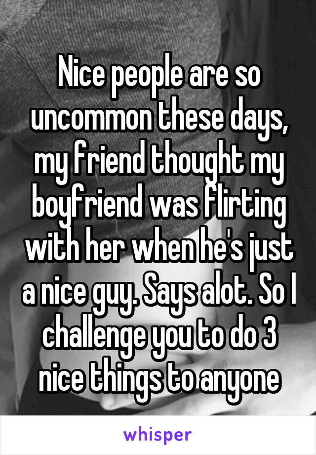 Nice people are so uncommon these days, my friend thought my boyfriend was flirting with her when he's just a nice guy. Says alot. So I challenge you to do 3 nice things to anyone