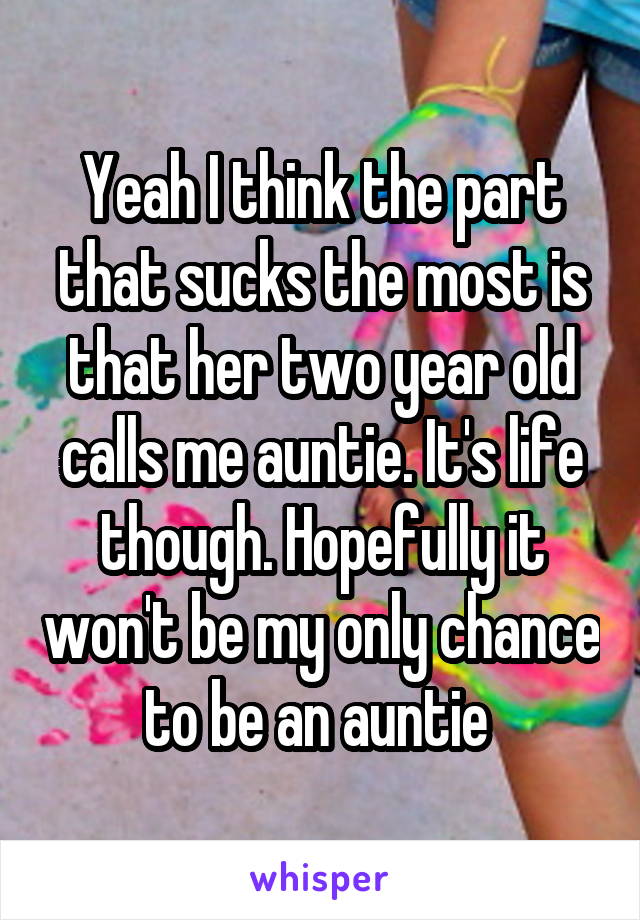 Yeah I think the part that sucks the most is that her two year old calls me auntie. It's life though. Hopefully it won't be my only chance to be an auntie 