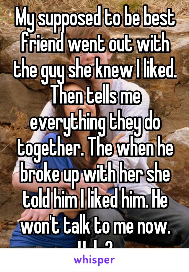 My supposed to be best friend went out with the guy she knew I liked. Then tells me everything they do together. The when he broke up with her she told him I liked him. He won't talk to me now. Help?