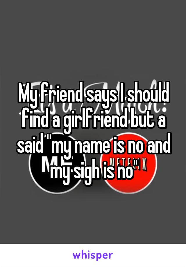 My friend says I should find a girlfriend but a said "my name is no and my sigh is no"