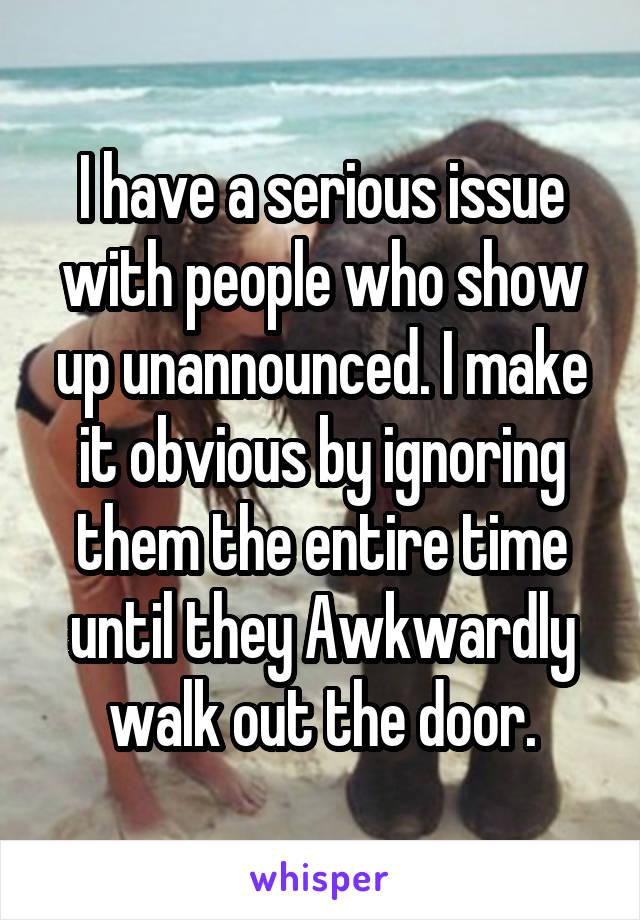 I have a serious issue with people who show up unannounced. I make it obvious by ignoring them the entire time until they Awkwardly walk out the door.