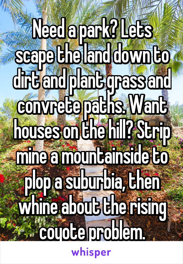 Need a park? Lets scape the land down to dirt and plant grass and convrete paths. Want houses on the hill? Strip mine a mountainside to plop a suburbia, then whine about the rising coyote problem.