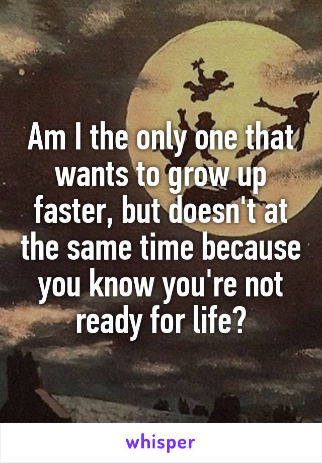 Am I the only one that wants to grow up faster, but doesn't at the same time because you know you're not ready for life?