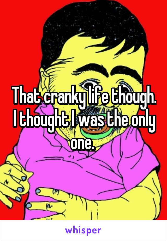 That cranky life though. I thought I was the only one. 