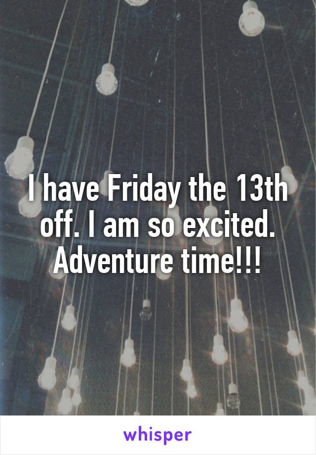 I have Friday the 13th off. I am so excited.
Adventure time!!!