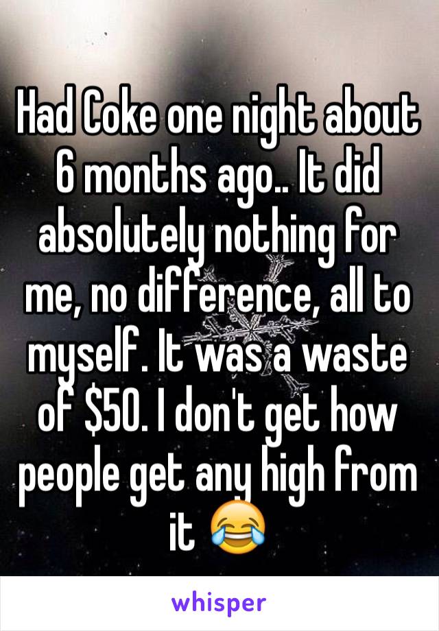 Had Coke one night about 6 months ago.. It did absolutely nothing for me, no difference, all to myself. It was a waste of $50. I don't get how people get any high from it 😂