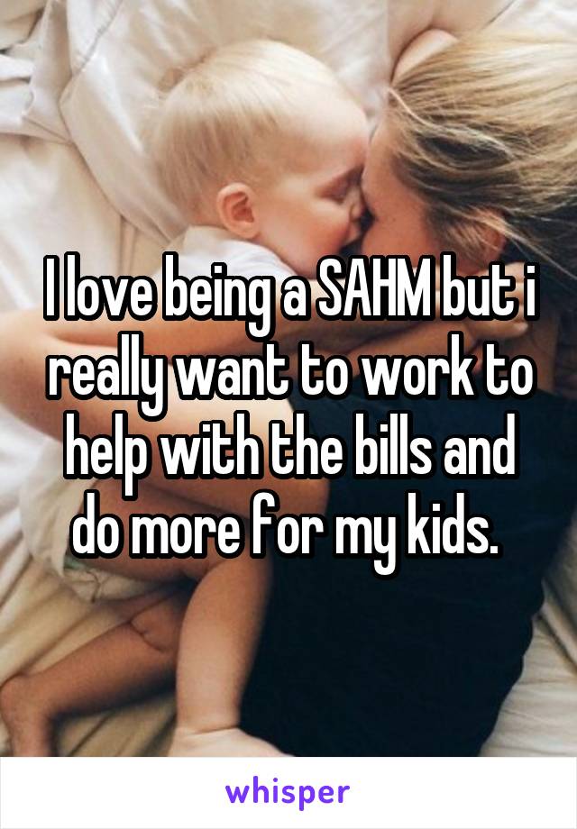 I love being a SAHM but i really want to work to help with the bills and do more for my kids. 