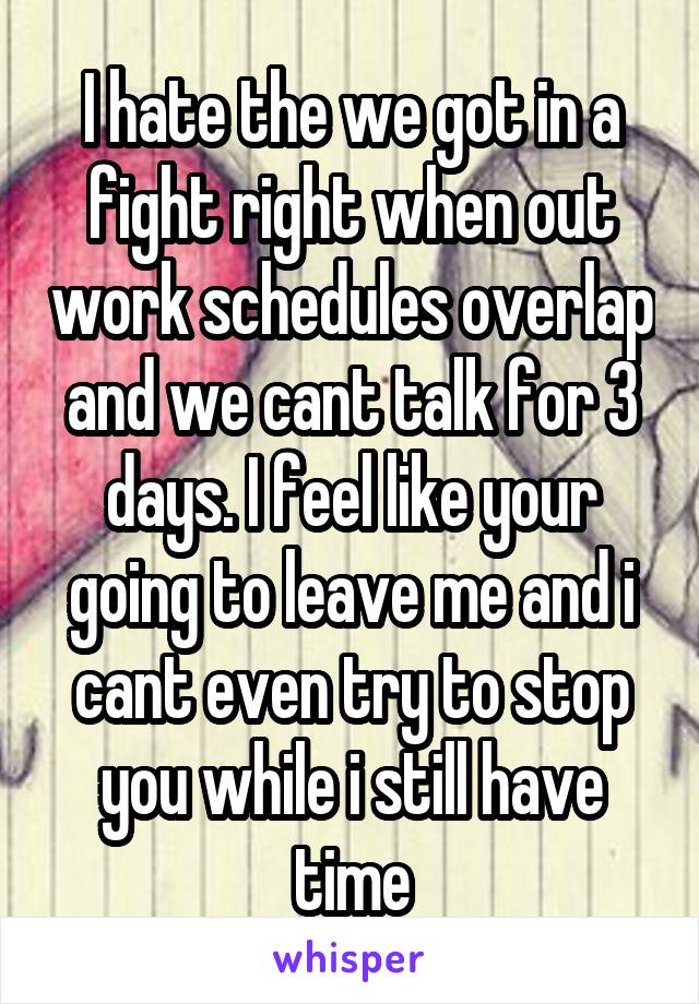 I hate the we got in a fight right when out work schedules overlap and we cant talk for 3 days. I feel like your going to leave me and i cant even try to stop you while i still have time