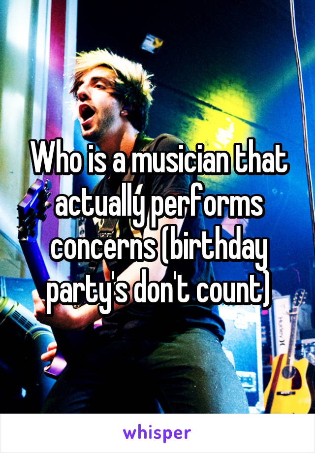 Who is a musician that actually performs concerns (birthday party's don't count)