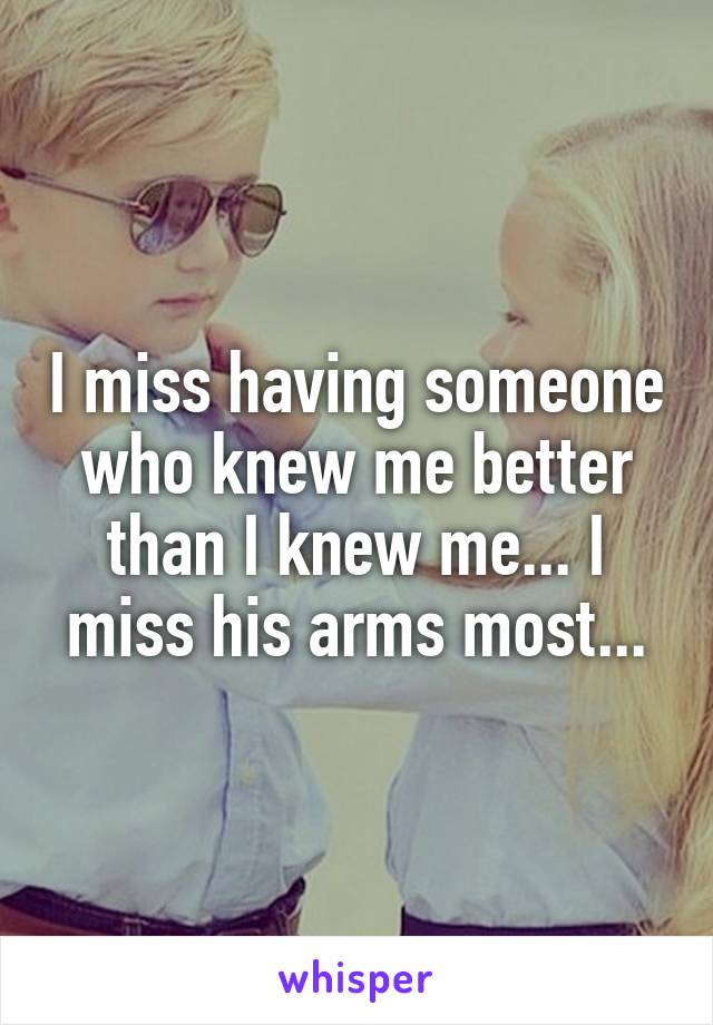 I miss having someone who knew me better than I knew me... I miss his arms most...