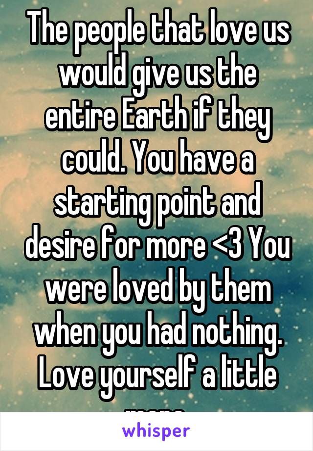 The people that love us would give us the entire Earth if they could. You have a starting point and desire for more <3 You were loved by them when you had nothing. Love yourself a little more.