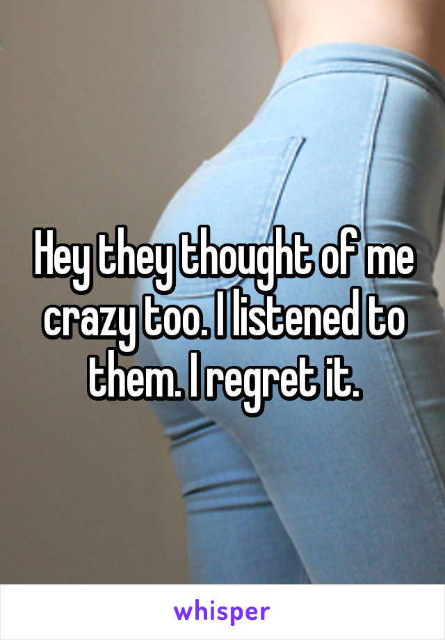 Hey they thought of me crazy too. I listened to them. I regret it.