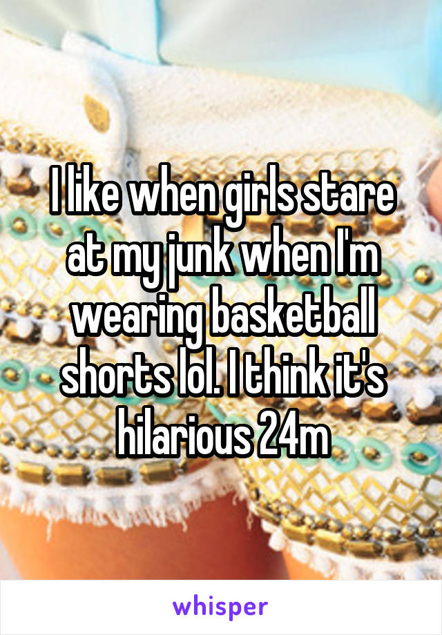 I like when girls stare at my junk when I'm wearing basketball shorts lol. I think it's hilarious 24m