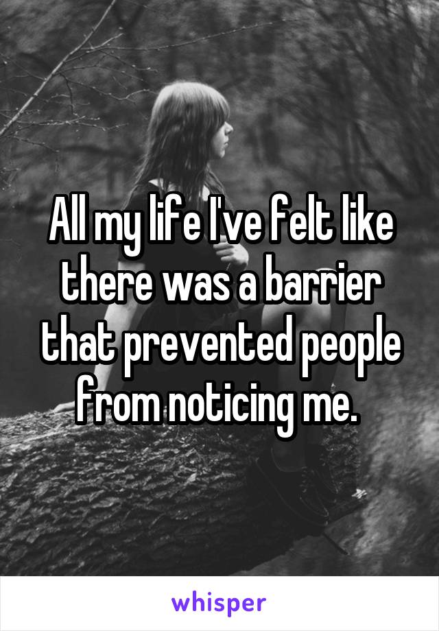 All my life I've felt like there was a barrier that prevented people from noticing me. 