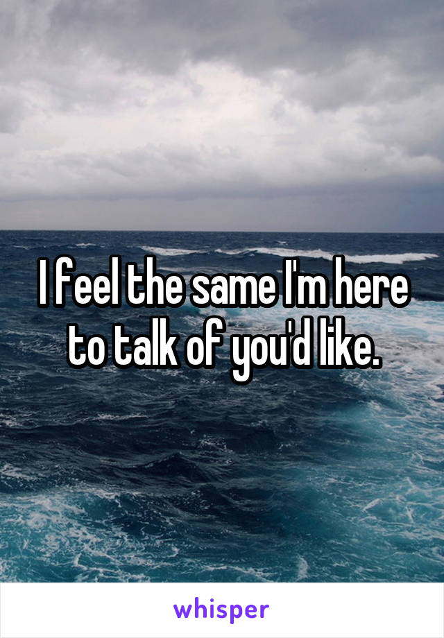 I feel the same I'm here to talk of you'd like.