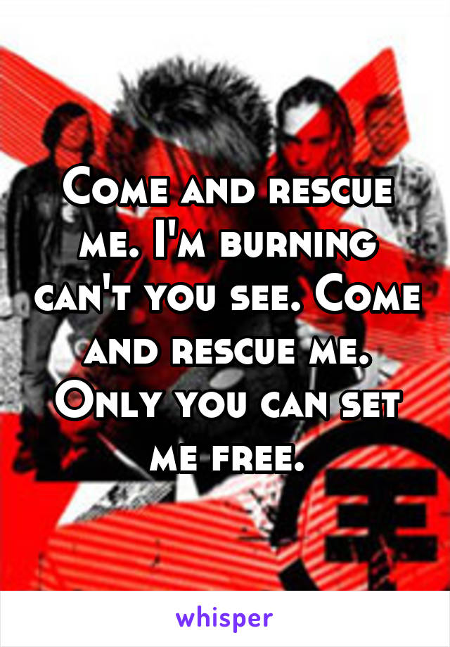 Come and rescue me. I'm burning can't you see. Come and rescue me. Only you can set me free.