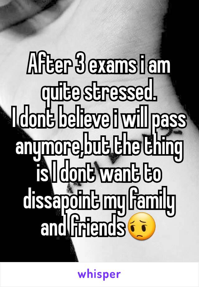 After 3 exams i am quite stressed.
I dont believe i will pass anymore,but the thing  is I dont want to dissapoint my family and friends😔