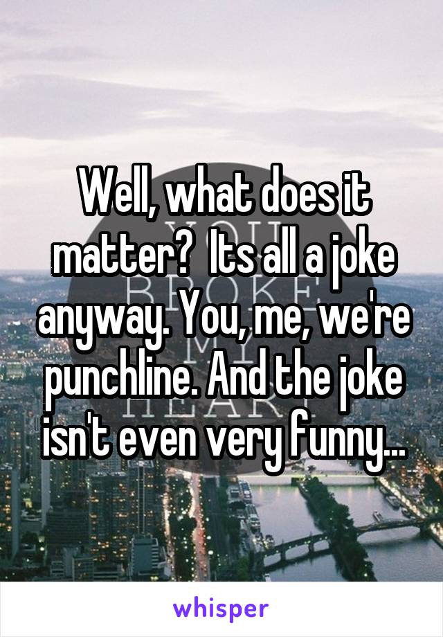 Well, what does it matter?  Its all a joke anyway. You, me, we're punchline. And the joke isn't even very funny...