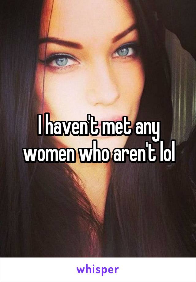 I haven't met any women who aren't lol